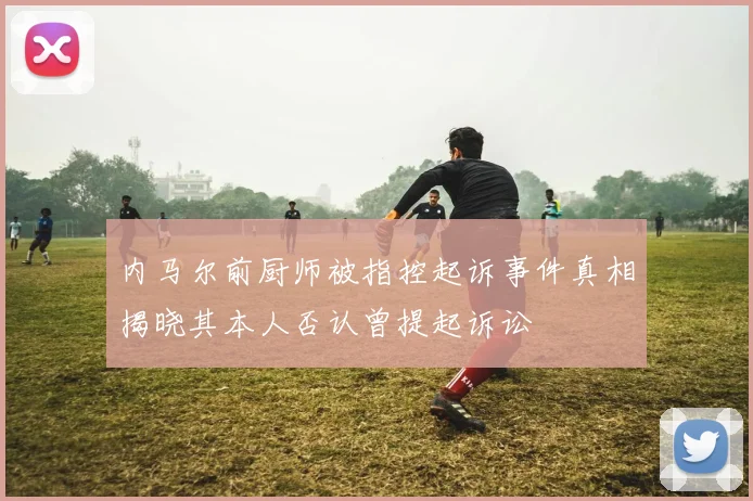 内马尔前厨师被指控起诉事件真相揭晓其本人否认曾提起诉讼