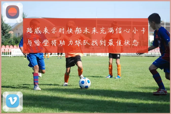 路威表示对快船未来充满信心小卡与哈登将助力球队找到最佳状态