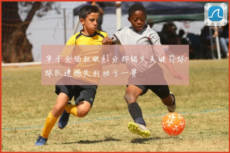 华子全场狂砍41分却错失关键罚球球队遗憾失利功亏一篑