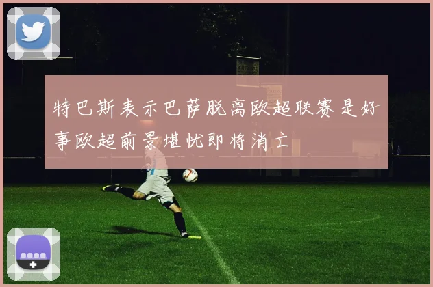 特巴斯表示巴萨脱离欧超联赛是好事欧超前景堪忧即将消亡