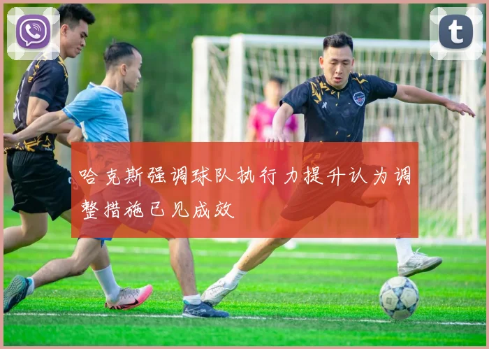 哈克斯强调球队执行力提升认为调整措施已见成效
