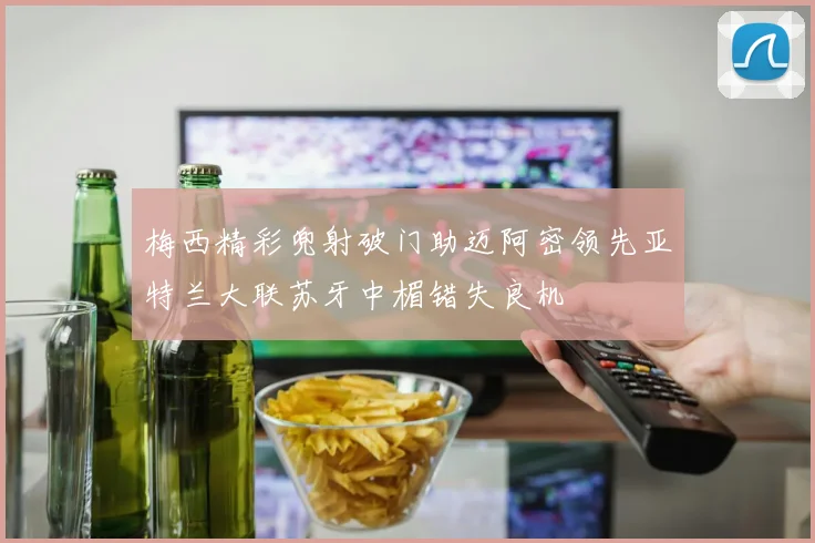 梅西精彩兜射破门助迈阿密领先亚特兰大联苏牙中楣错失良机