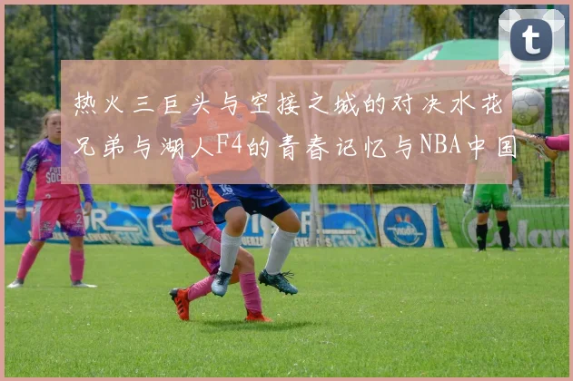 热火三巨头与空接之城的对决水花兄弟与湖人F4的青春记忆与NBA中国赛的交汇