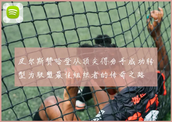 皮尔斯赞哈登从顶尖得分手成功转型为联盟最佳组织者的传奇之路