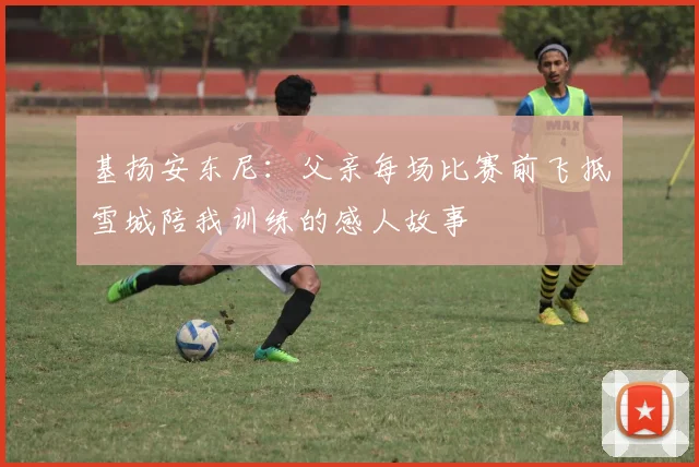 基扬安东尼：父亲每场比赛前飞抵雪城陪我训练的感人故事