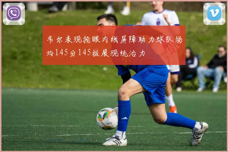 韦尔表现抢眼内线屏障助力球队场均145分145板展现统治力
