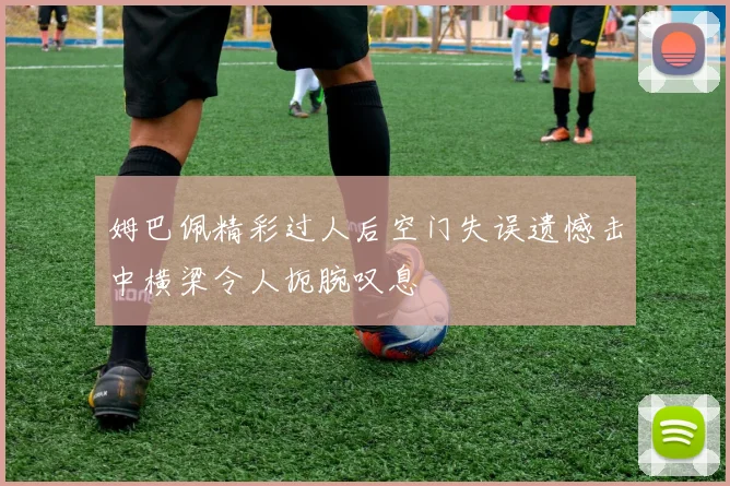 姆巴佩精彩过人后空门失误遗憾击中横梁令人扼腕叹息